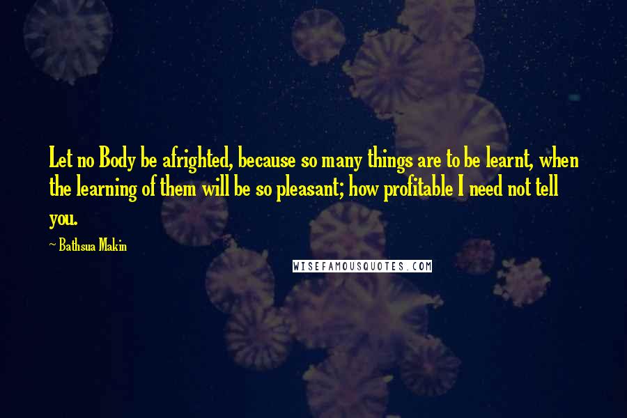 Bathsua Makin Quotes: Let no Body be afrighted, because so many things are to be learnt, when the learning of them will be so pleasant; how profitable I need not tell you.