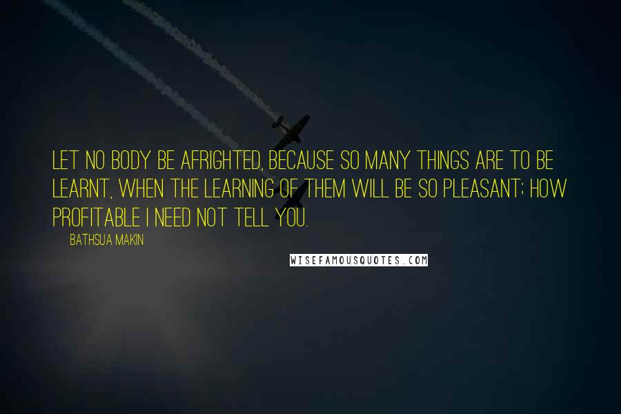 Bathsua Makin Quotes: Let no Body be afrighted, because so many things are to be learnt, when the learning of them will be so pleasant; how profitable I need not tell you.