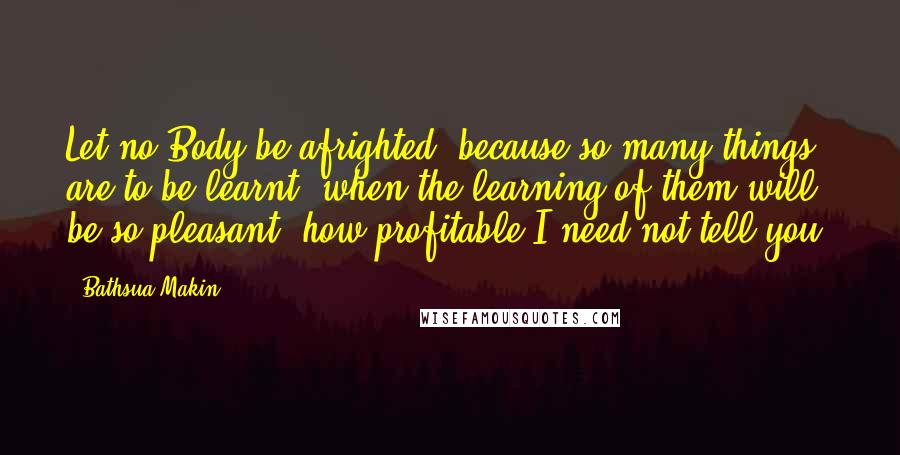 Bathsua Makin Quotes: Let no Body be afrighted, because so many things are to be learnt, when the learning of them will be so pleasant; how profitable I need not tell you.