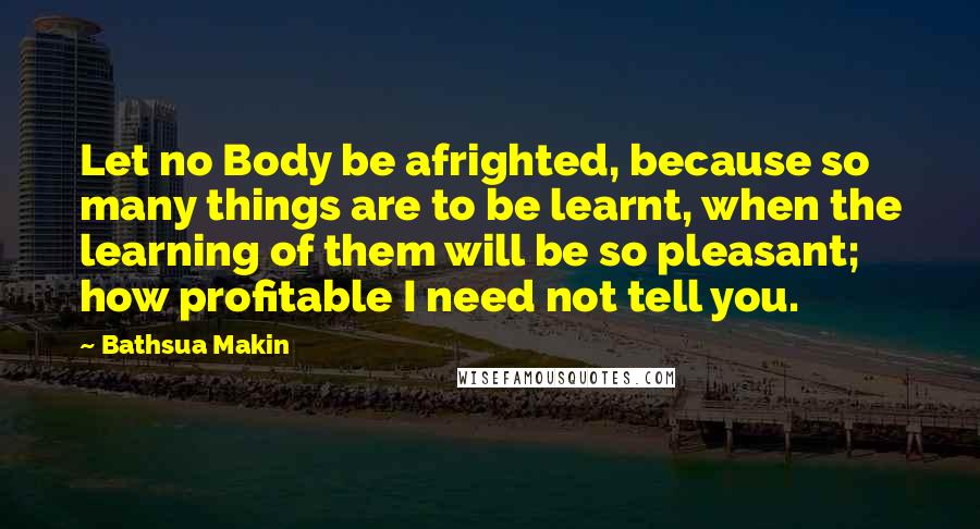 Bathsua Makin Quotes: Let no Body be afrighted, because so many things are to be learnt, when the learning of them will be so pleasant; how profitable I need not tell you.