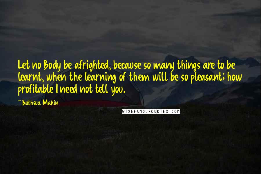 Bathsua Makin Quotes: Let no Body be afrighted, because so many things are to be learnt, when the learning of them will be so pleasant; how profitable I need not tell you.