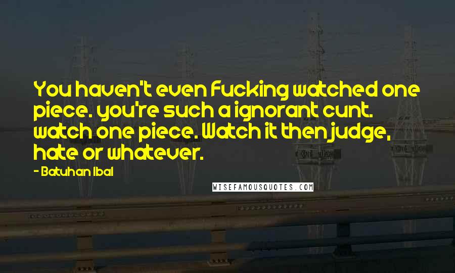 Batuhan Ibal Quotes: You haven't even Fucking watched one piece. you're such a ignorant cunt. watch one piece. Watch it then judge, hate or whatever.