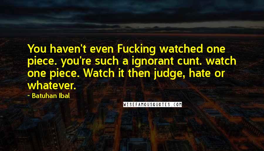 Batuhan Ibal Quotes: You haven't even Fucking watched one piece. you're such a ignorant cunt. watch one piece. Watch it then judge, hate or whatever.