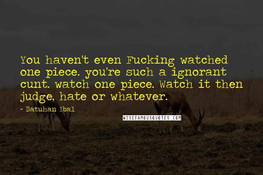 Batuhan Ibal Quotes: You haven't even Fucking watched one piece. you're such a ignorant cunt. watch one piece. Watch it then judge, hate or whatever.