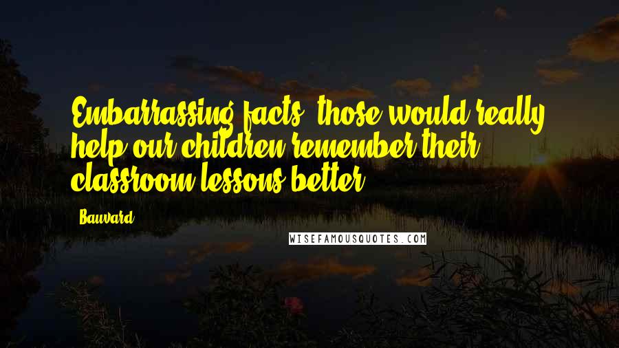 Bauvard Quotes: Embarrassing facts, those would really help our children remember their classroom lessons better.