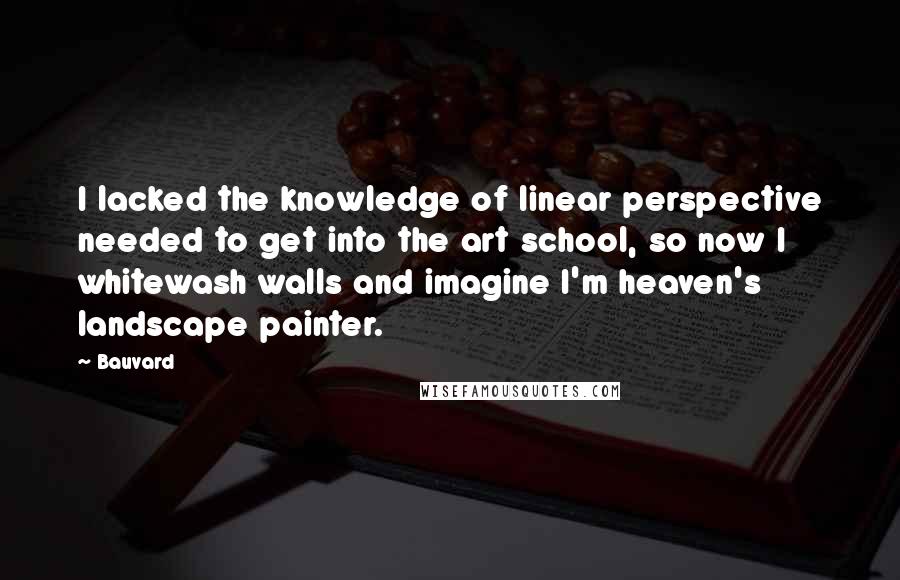 Bauvard Quotes: I lacked the knowledge of linear perspective needed to get into the art school, so now I whitewash walls and imagine I'm heaven's landscape painter.