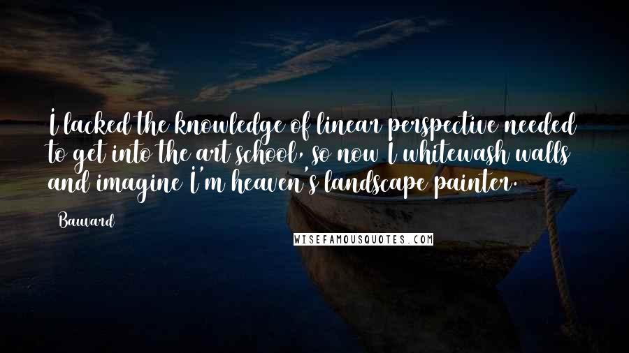 Bauvard Quotes: I lacked the knowledge of linear perspective needed to get into the art school, so now I whitewash walls and imagine I'm heaven's landscape painter.