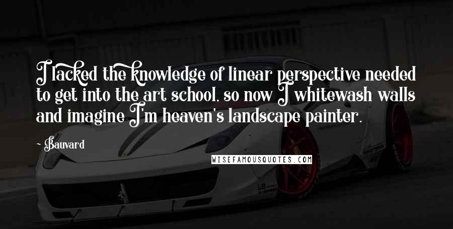 Bauvard Quotes: I lacked the knowledge of linear perspective needed to get into the art school, so now I whitewash walls and imagine I'm heaven's landscape painter.