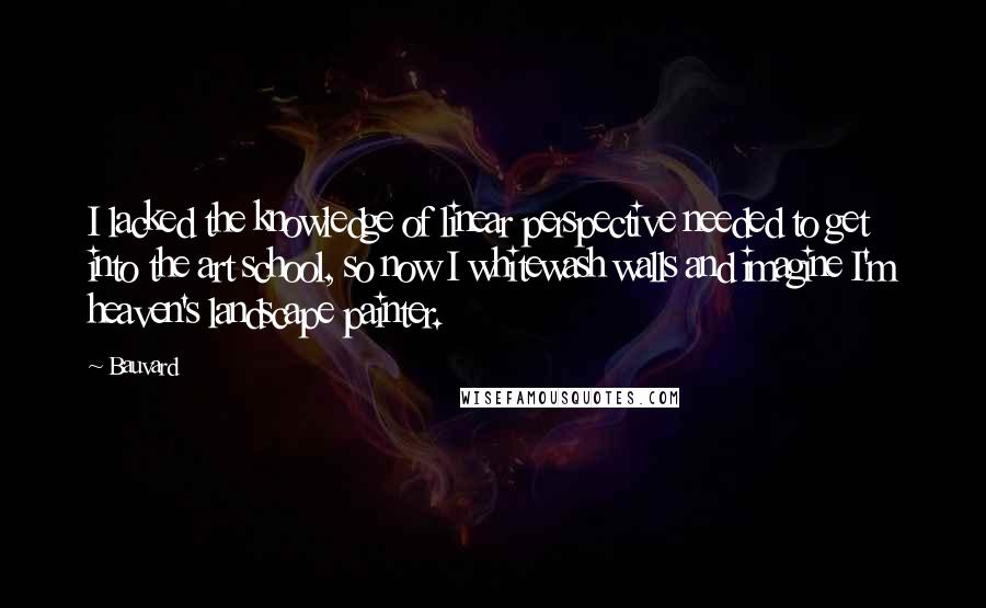 Bauvard Quotes: I lacked the knowledge of linear perspective needed to get into the art school, so now I whitewash walls and imagine I'm heaven's landscape painter.