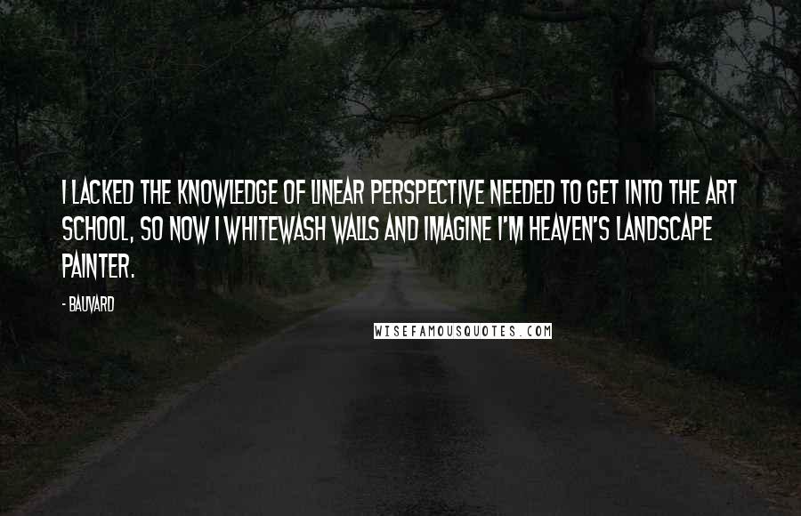 Bauvard Quotes: I lacked the knowledge of linear perspective needed to get into the art school, so now I whitewash walls and imagine I'm heaven's landscape painter.