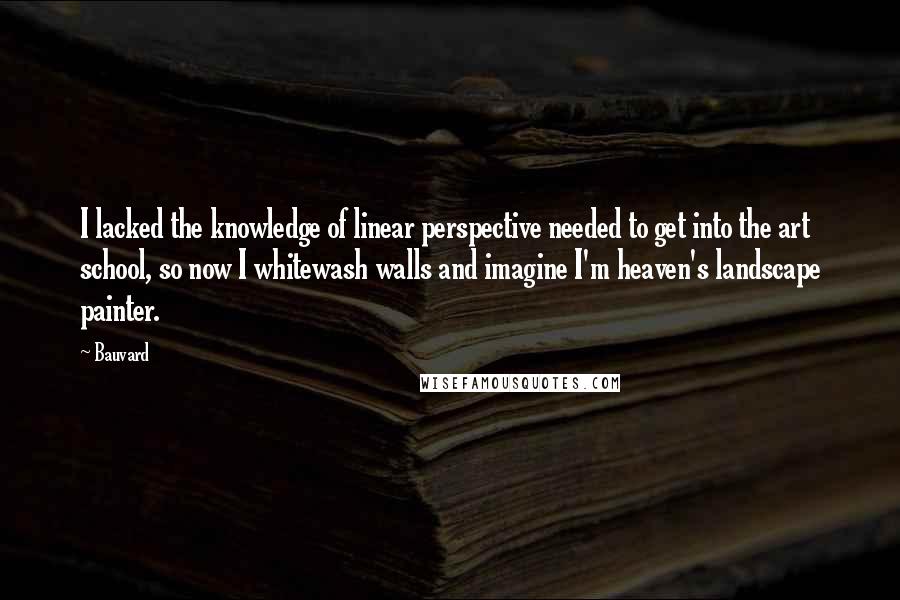 Bauvard Quotes: I lacked the knowledge of linear perspective needed to get into the art school, so now I whitewash walls and imagine I'm heaven's landscape painter.