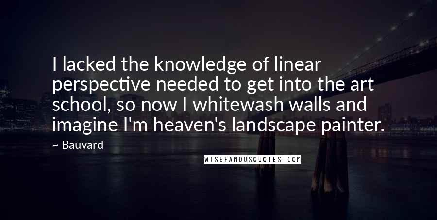 Bauvard Quotes: I lacked the knowledge of linear perspective needed to get into the art school, so now I whitewash walls and imagine I'm heaven's landscape painter.