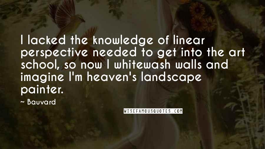 Bauvard Quotes: I lacked the knowledge of linear perspective needed to get into the art school, so now I whitewash walls and imagine I'm heaven's landscape painter.