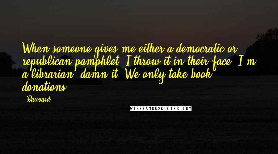 Bauvard Quotes: When someone gives me either a democratic or republican pamphlet, I throw it in their face. I'm a librarian, damn it! We only take book donations.
