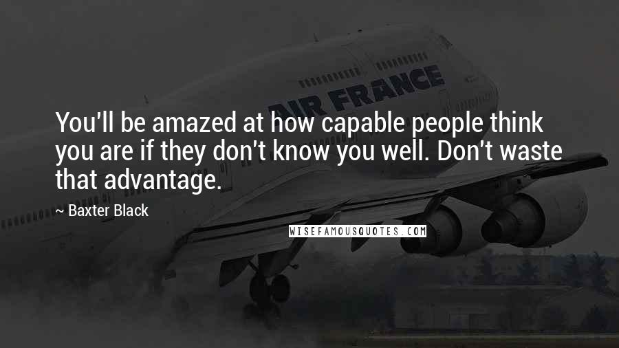 Baxter Black Quotes: You'll be amazed at how capable people think you are if they don't know you well. Don't waste that advantage.