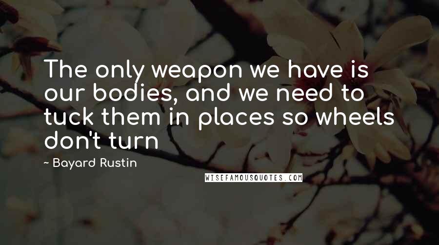 Bayard Rustin Quotes: The only weapon we have is our bodies, and we need to tuck them in places so wheels don't turn