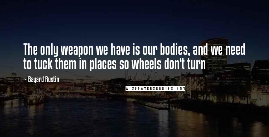 Bayard Rustin Quotes: The only weapon we have is our bodies, and we need to tuck them in places so wheels don't turn