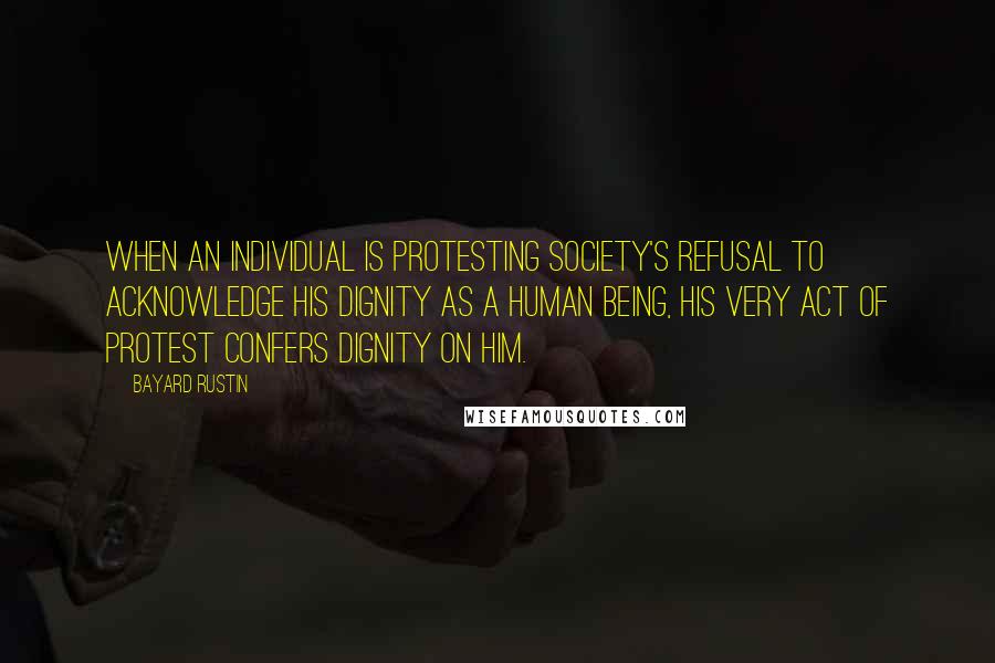 Bayard Rustin Quotes: When an individual is protesting society's refusal to acknowledge his dignity as a human being, his very act of protest confers dignity on him.