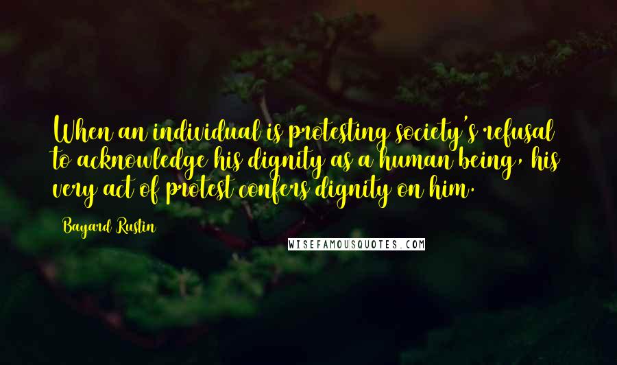 Bayard Rustin Quotes: When an individual is protesting society's refusal to acknowledge his dignity as a human being, his very act of protest confers dignity on him.