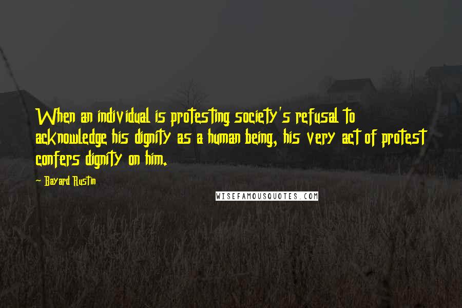 Bayard Rustin Quotes: When an individual is protesting society's refusal to acknowledge his dignity as a human being, his very act of protest confers dignity on him.