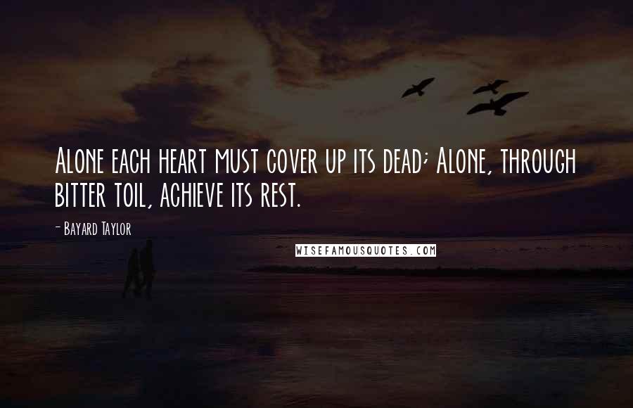 Bayard Taylor Quotes: Alone each heart must cover up its dead; Alone, through bitter toil, achieve its rest.