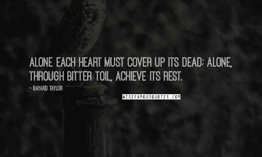 Bayard Taylor Quotes: Alone each heart must cover up its dead; Alone, through bitter toil, achieve its rest.