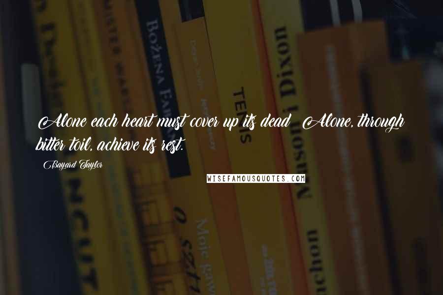 Bayard Taylor Quotes: Alone each heart must cover up its dead; Alone, through bitter toil, achieve its rest.