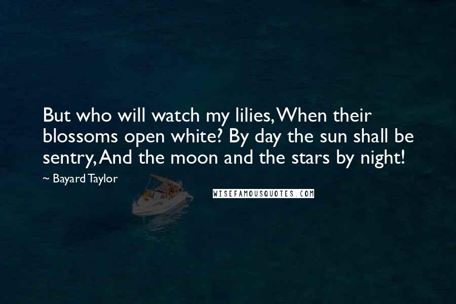 Bayard Taylor Quotes: But who will watch my lilies, When their blossoms open white? By day the sun shall be sentry, And the moon and the stars by night!