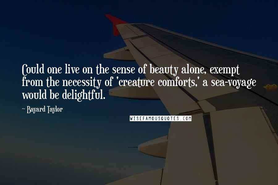 Bayard Taylor Quotes: Could one live on the sense of beauty alone, exempt from the necessity of 'creature comforts,' a sea-voyage would be delightful.