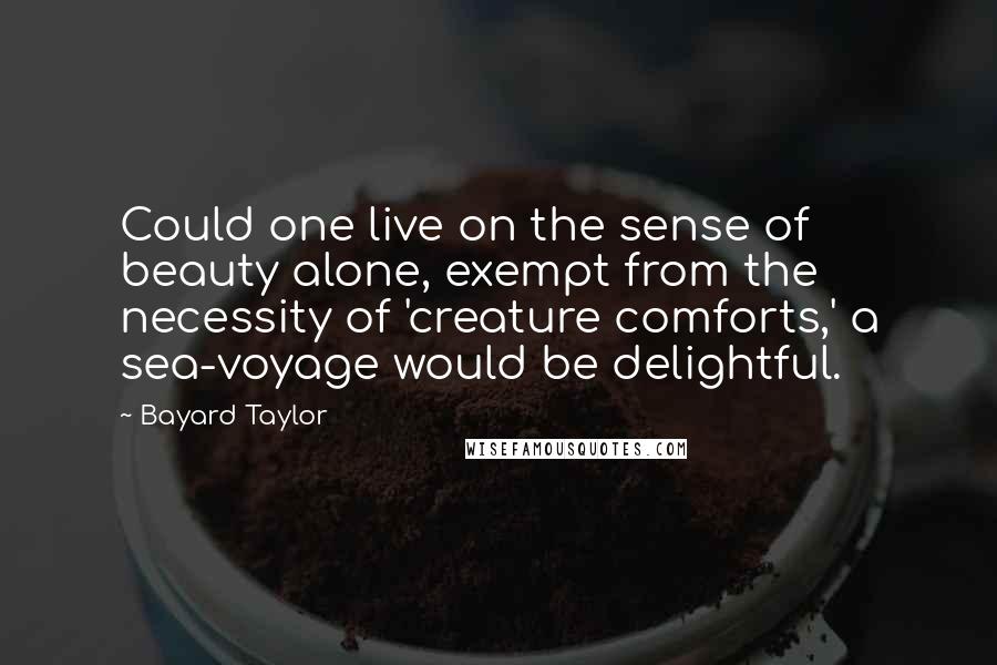 Bayard Taylor Quotes: Could one live on the sense of beauty alone, exempt from the necessity of 'creature comforts,' a sea-voyage would be delightful.