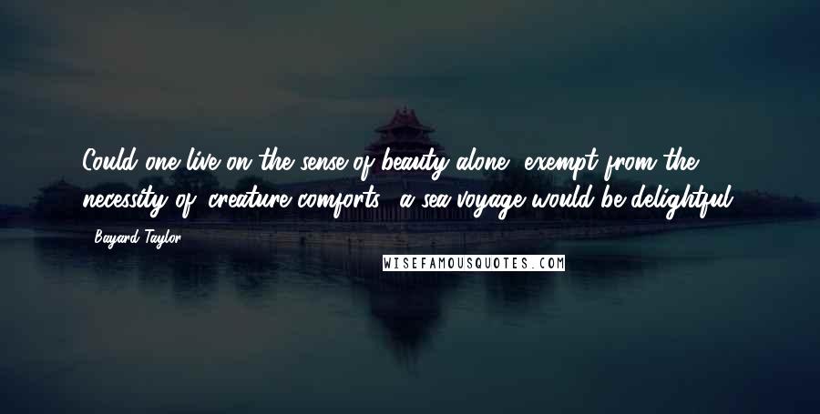 Bayard Taylor Quotes: Could one live on the sense of beauty alone, exempt from the necessity of 'creature comforts,' a sea-voyage would be delightful.