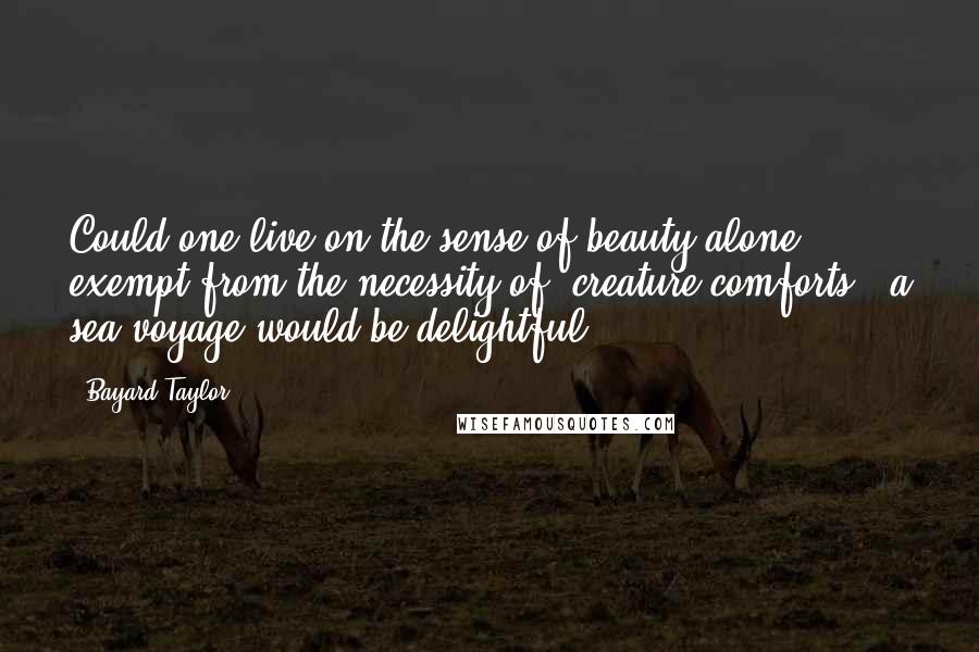 Bayard Taylor Quotes: Could one live on the sense of beauty alone, exempt from the necessity of 'creature comforts,' a sea-voyage would be delightful.