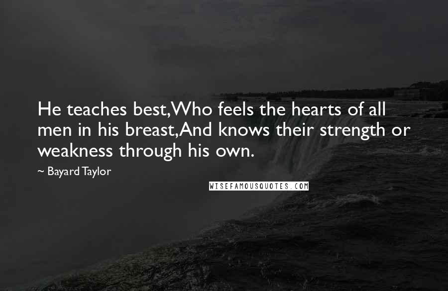 Bayard Taylor Quotes: He teaches best,Who feels the hearts of all men in his breast,And knows their strength or weakness through his own.