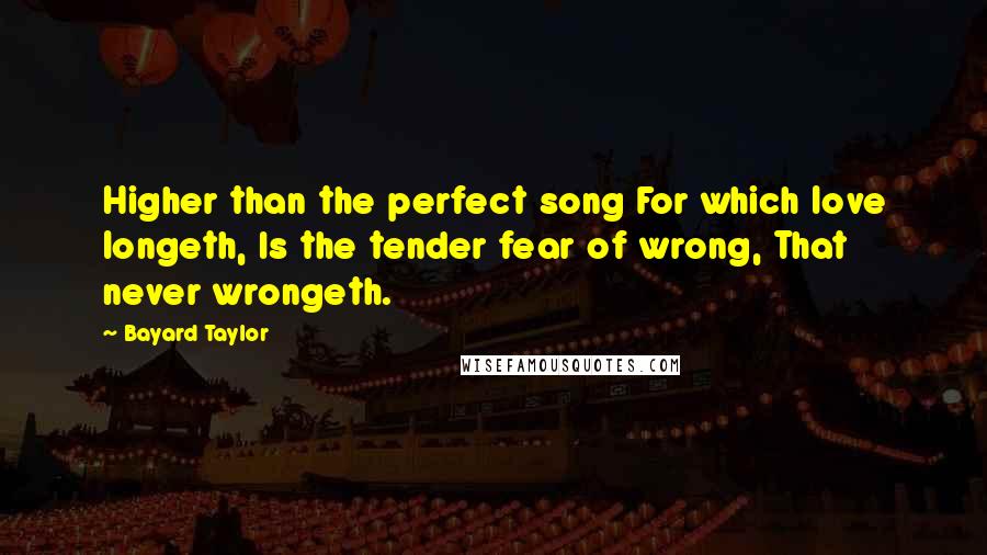 Bayard Taylor Quotes: Higher than the perfect song For which love longeth, Is the tender fear of wrong, That never wrongeth.