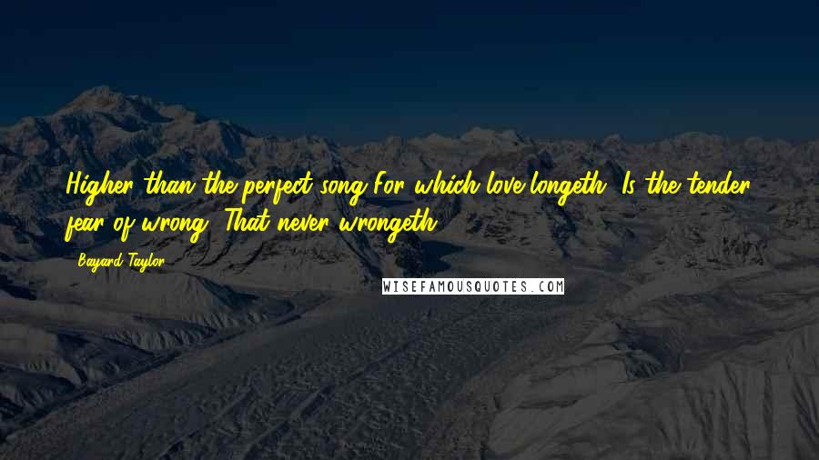 Bayard Taylor Quotes: Higher than the perfect song For which love longeth, Is the tender fear of wrong, That never wrongeth.
