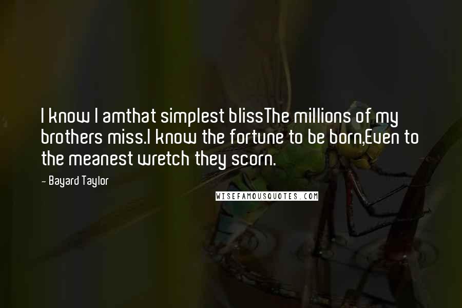 Bayard Taylor Quotes: I know I amthat simplest blissThe millions of my brothers miss.I know the fortune to be born,Even to the meanest wretch they scorn.