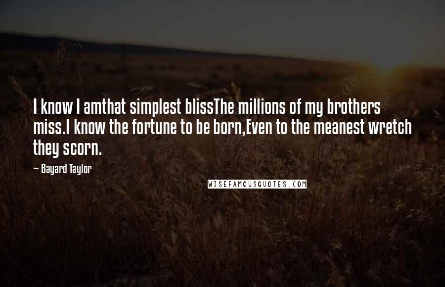 Bayard Taylor Quotes: I know I amthat simplest blissThe millions of my brothers miss.I know the fortune to be born,Even to the meanest wretch they scorn.