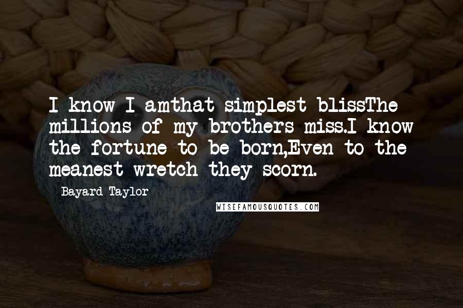 Bayard Taylor Quotes: I know I amthat simplest blissThe millions of my brothers miss.I know the fortune to be born,Even to the meanest wretch they scorn.