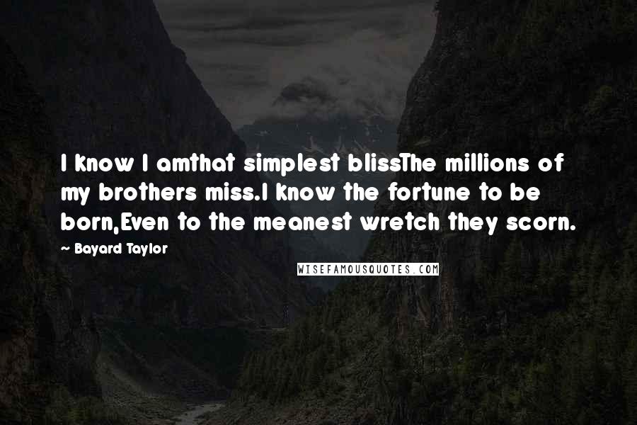 Bayard Taylor Quotes: I know I amthat simplest blissThe millions of my brothers miss.I know the fortune to be born,Even to the meanest wretch they scorn.