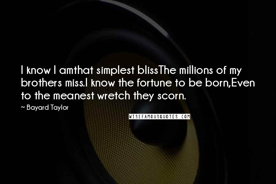 Bayard Taylor Quotes: I know I amthat simplest blissThe millions of my brothers miss.I know the fortune to be born,Even to the meanest wretch they scorn.