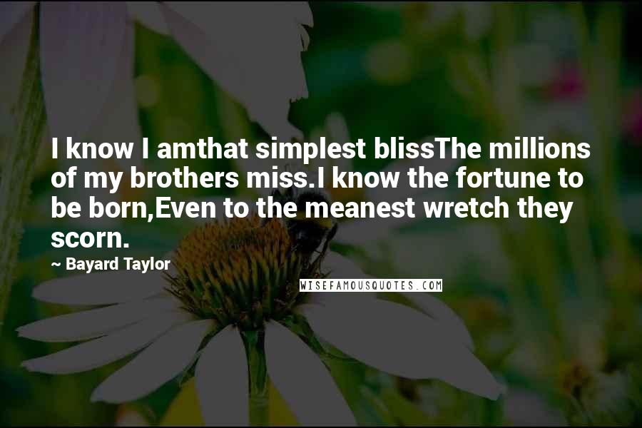 Bayard Taylor Quotes: I know I amthat simplest blissThe millions of my brothers miss.I know the fortune to be born,Even to the meanest wretch they scorn.