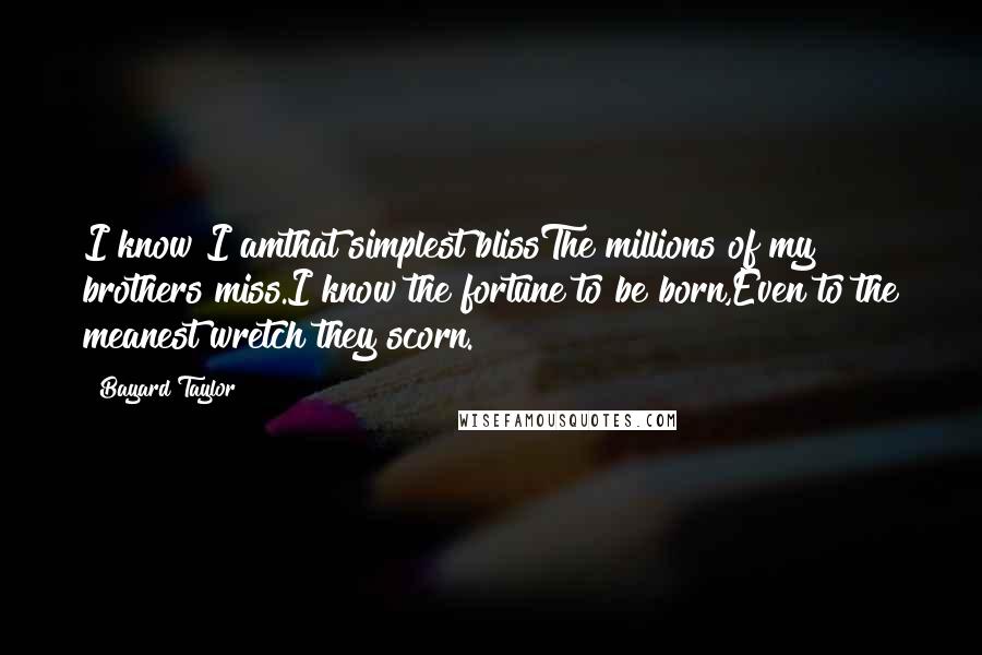 Bayard Taylor Quotes: I know I amthat simplest blissThe millions of my brothers miss.I know the fortune to be born,Even to the meanest wretch they scorn.