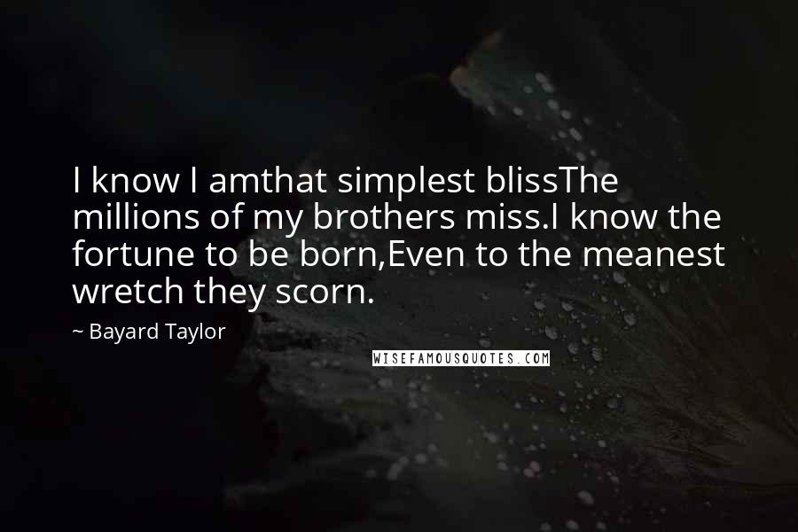 Bayard Taylor Quotes: I know I amthat simplest blissThe millions of my brothers miss.I know the fortune to be born,Even to the meanest wretch they scorn.