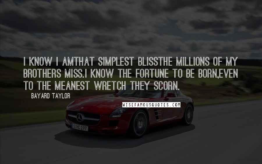 Bayard Taylor Quotes: I know I amthat simplest blissThe millions of my brothers miss.I know the fortune to be born,Even to the meanest wretch they scorn.