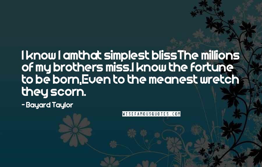 Bayard Taylor Quotes: I know I amthat simplest blissThe millions of my brothers miss.I know the fortune to be born,Even to the meanest wretch they scorn.