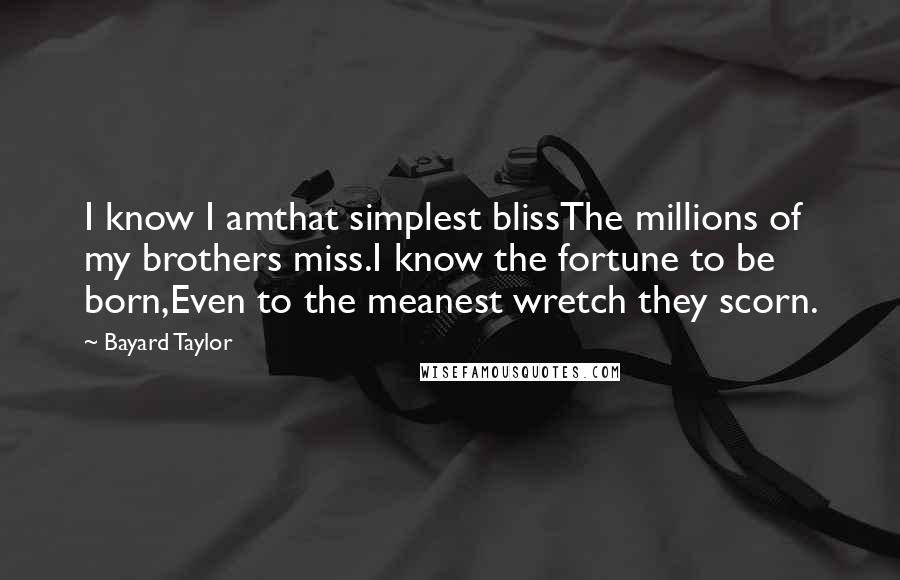 Bayard Taylor Quotes: I know I amthat simplest blissThe millions of my brothers miss.I know the fortune to be born,Even to the meanest wretch they scorn.