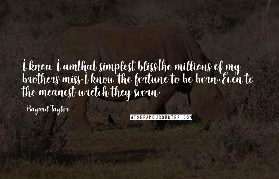 Bayard Taylor Quotes: I know I amthat simplest blissThe millions of my brothers miss.I know the fortune to be born,Even to the meanest wretch they scorn.