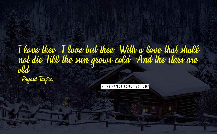 Bayard Taylor Quotes: I love thee, I love but thee, With a love that shall not die Till the sun grows cold, And the stars are old