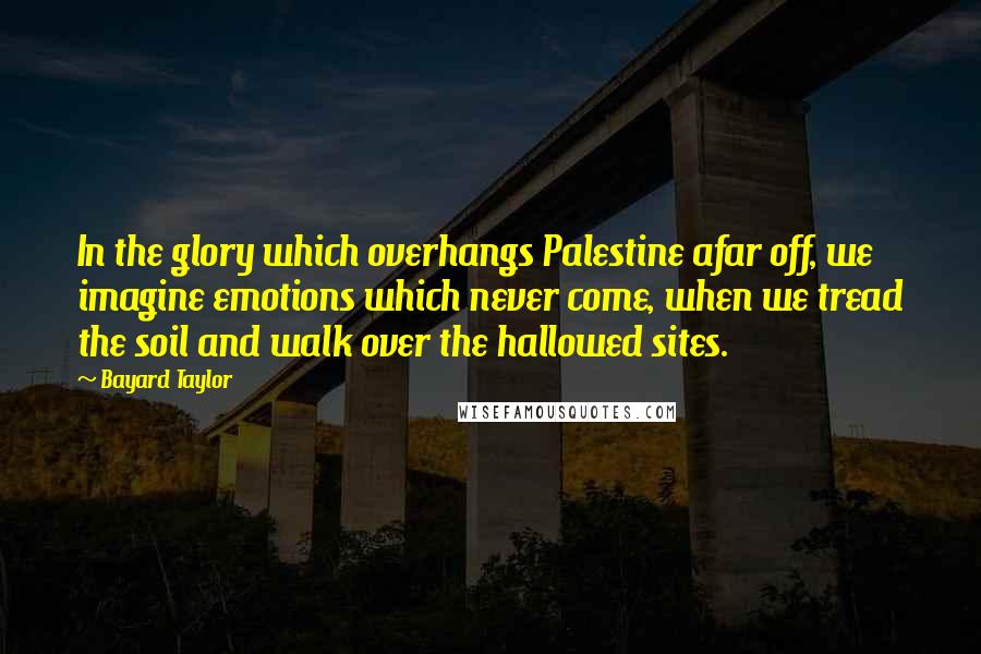 Bayard Taylor Quotes: In the glory which overhangs Palestine afar off, we imagine emotions which never come, when we tread the soil and walk over the hallowed sites.