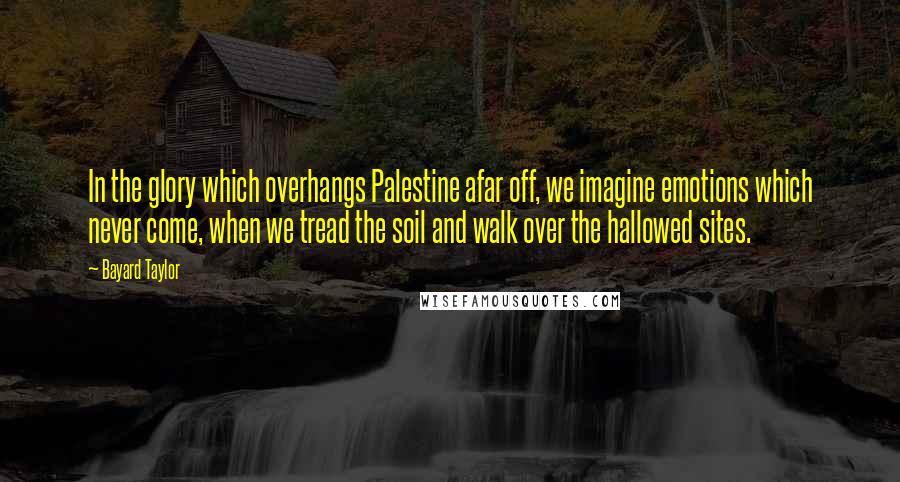 Bayard Taylor Quotes: In the glory which overhangs Palestine afar off, we imagine emotions which never come, when we tread the soil and walk over the hallowed sites.